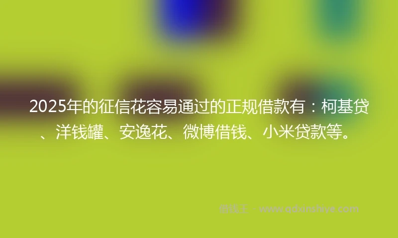 2025年的征信花容易通过的正规借款有：柯基贷、洋钱罐、安逸花、微博借钱、小米贷款等。