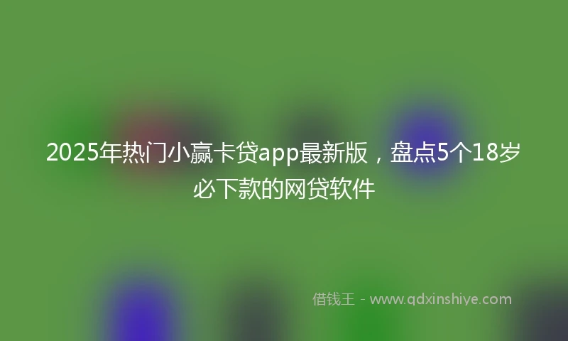 2025年热门小赢卡贷app最新版，盘点5个18岁必下款的网贷软件