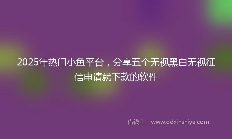 2025年热门小鱼平台，分享五个无视黑白无视征信申请就下款的软件