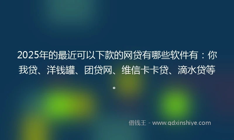 2025年的最近可以下款的网贷有哪些软件有：你我贷、洋钱罐、团贷网、维信卡卡贷、滴水贷等。
