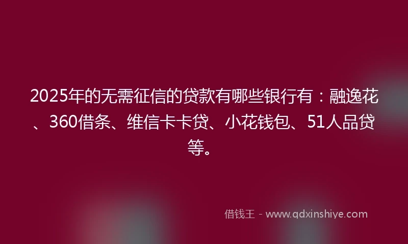 2025年的无需征信的贷款有哪些银行有：融逸花、360借条、维信卡卡贷、小花钱包、51人品贷等。