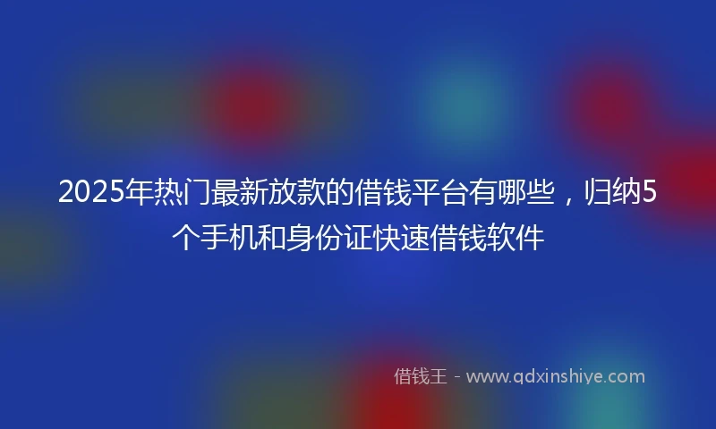 2025年热门最新放款的借钱平台有哪些，归纳5个手机和身份证快速借钱软件