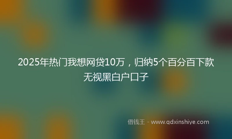 2025年热门我想网贷10万，归纳5个百分百下款无视黑白户口子