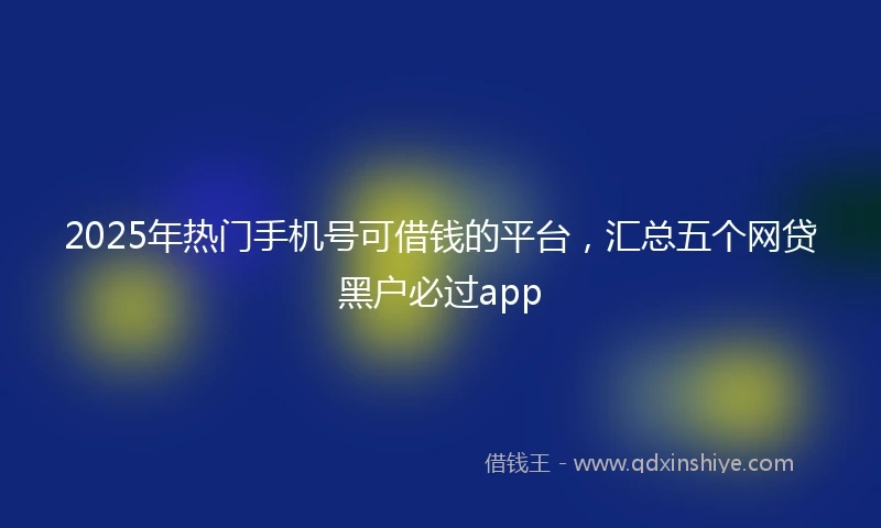 2025年热门手机号可借钱的平台，汇总五个网贷黑户必过app