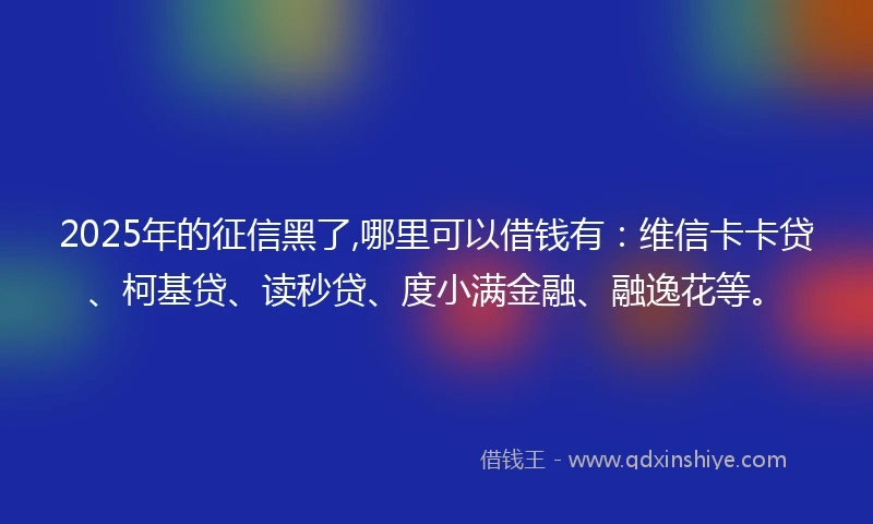 2025年的征信黑了,哪里可以借钱有：维信卡卡贷、柯基贷、读秒贷、度小满金融、融逸花等。