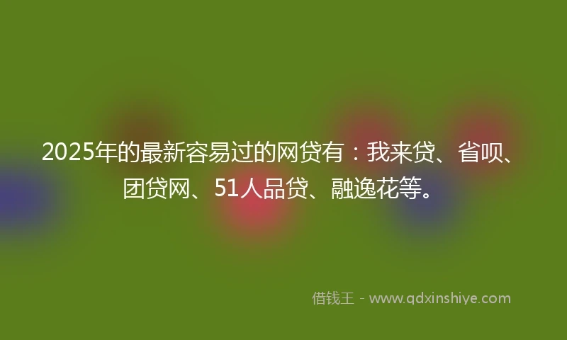 2025年的最新容易过的网贷有：我来贷、省呗、团贷网、51人品贷、融逸花等。