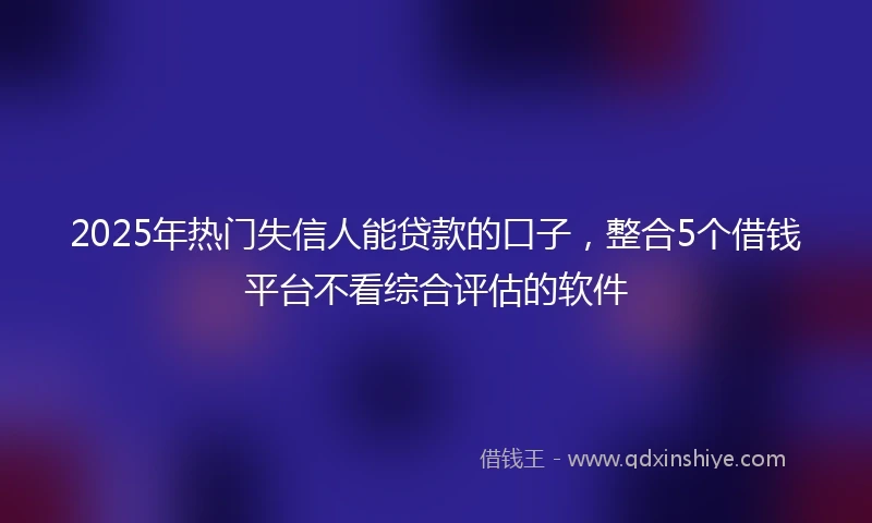 2025年热门失信人能贷款的口子,整合5个借钱平台不看综合评估的软件