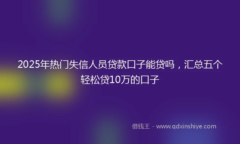 2025年热门失信人员贷款口子能贷吗，汇总五个轻松贷10万的口子