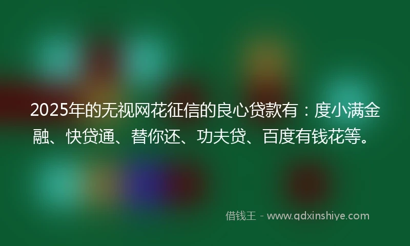 2025年的无视网花征信的良心贷款有：度小满金融、快贷通、替你还、功夫贷、百度有钱花等。