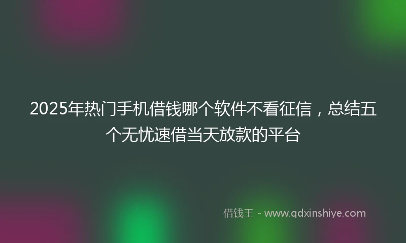 2025年热门手机借钱哪个软件不看征信，总结五个无忧速借当天放款的平台