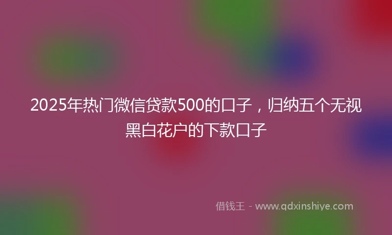 2025年热门微信贷款500的口子，归纳五个无视黑白花户的下款口子