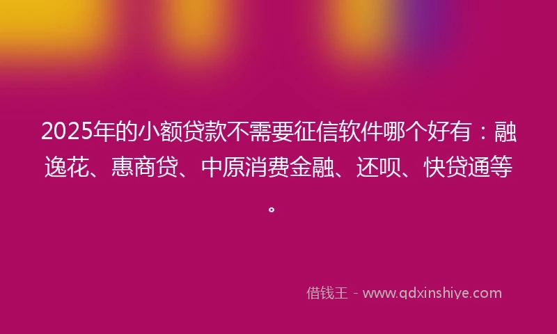 2025年的小额贷款不需要征信软件哪个好有：融逸花、惠商贷、中原消费金融、还呗、快贷通等。