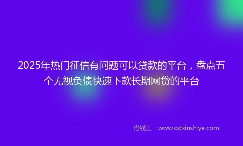 2025年热门征信有问题可以贷款的平台，盘点五个无视负债快速下款长期网贷的平台
