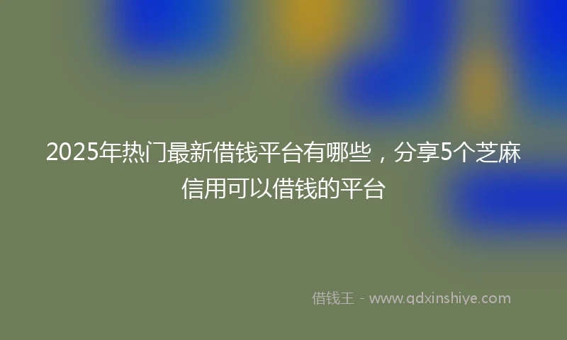 2025年热门最新借钱平台有哪些，分享5个芝麻信用可以借钱的平台