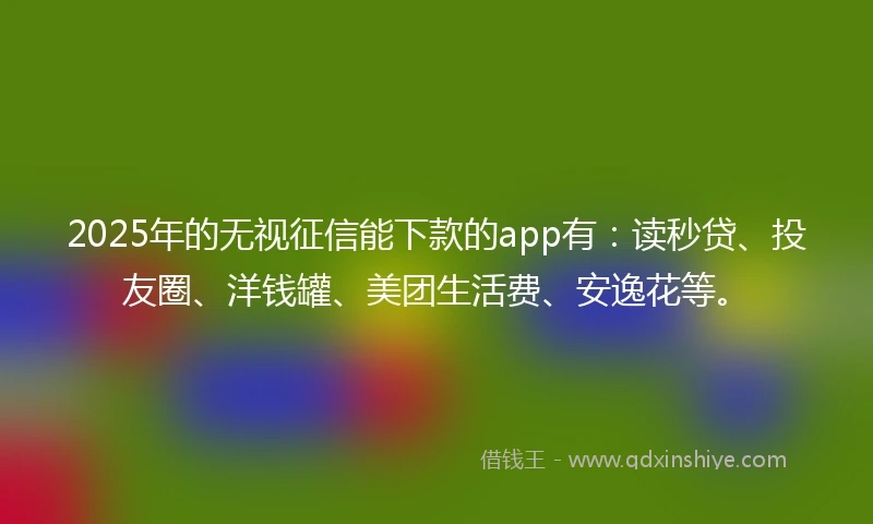 2025年的无视征信能下款的app有：读秒贷、投友圈、洋钱罐、美团生活费、安逸花等。