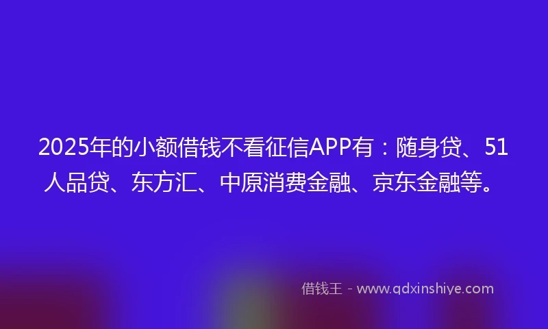 2025年的小额借钱不看征信APP有：随身贷、51人品贷、东方汇、中原消费金融、京东金融等。