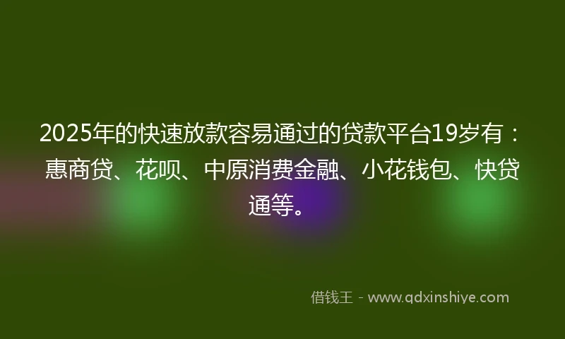 2025年的快速放款容易通过的贷款平台19岁有：惠商贷、花呗、中原消费金融、小花钱包、快贷通等。