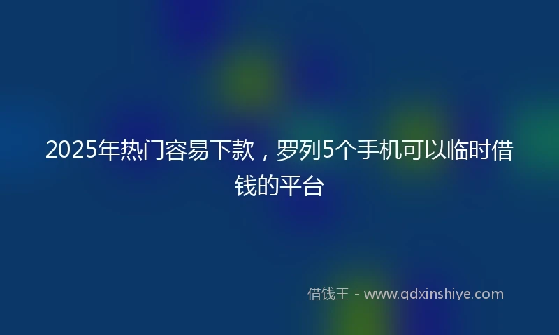2025年热门容易下款，罗列5个手机可以临时借钱的平台