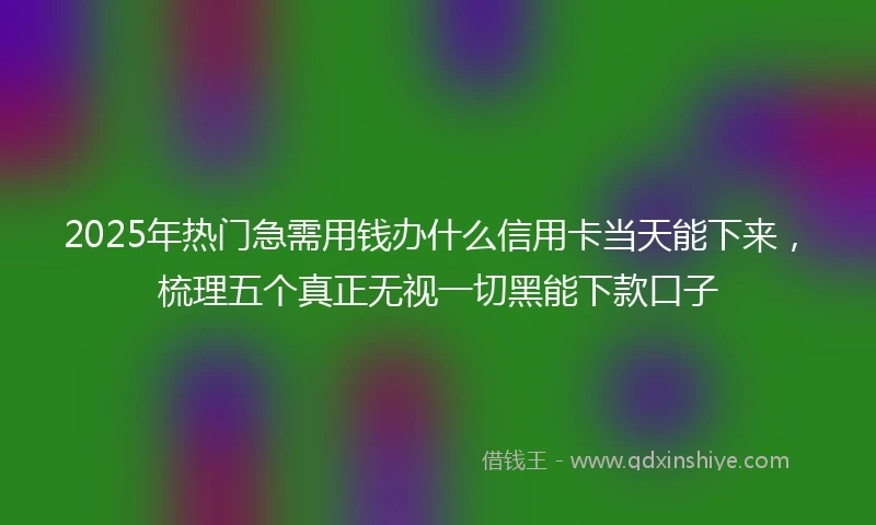 2025年热门急需用钱办什么信用卡当天能下来，梳理五个真正无视一切黑能下款口子