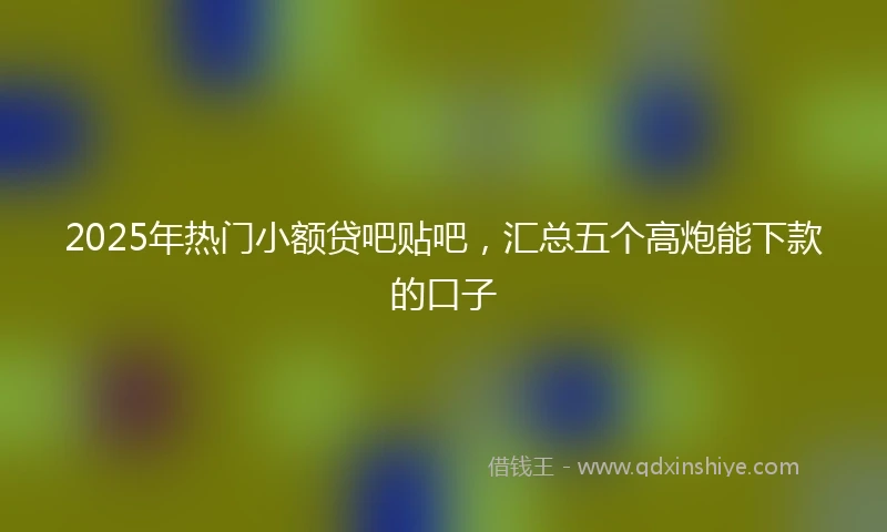 2025年热门小额贷吧贴吧，汇总五个高炮能下款的口子