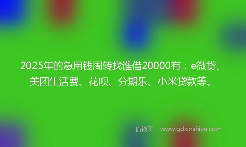 2025年的急用钱周转找谁借20000有：e微贷、美团生活费、花呗、分期乐、小米贷款等。