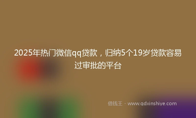 2025年热门微信qq贷款，归纳5个19岁贷款容易过审批的平台