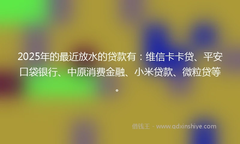 2025年的最近放水的贷款有：维信卡卡贷、平安口袋银行、中原消费金融、小米贷款、微粒贷等。