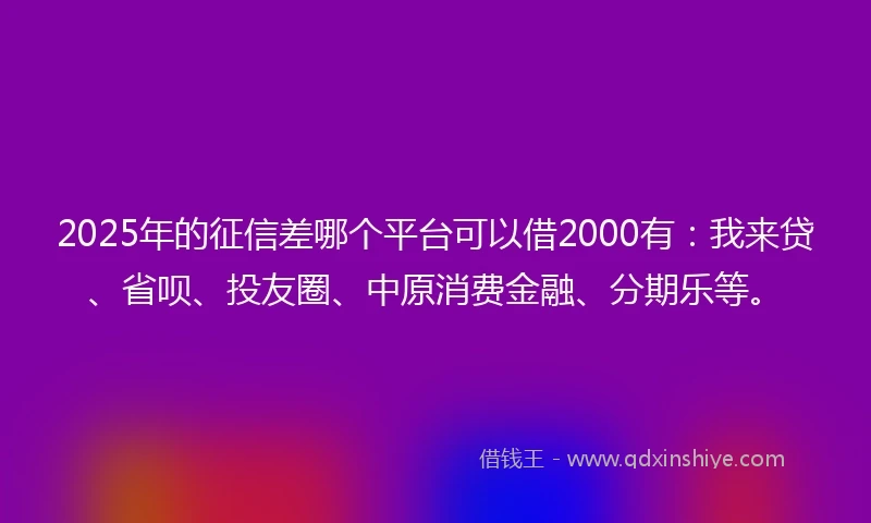 2025年的征信差哪个平台可以借2000有：我来贷、省呗、投友圈、中原消费金融、分期乐等。