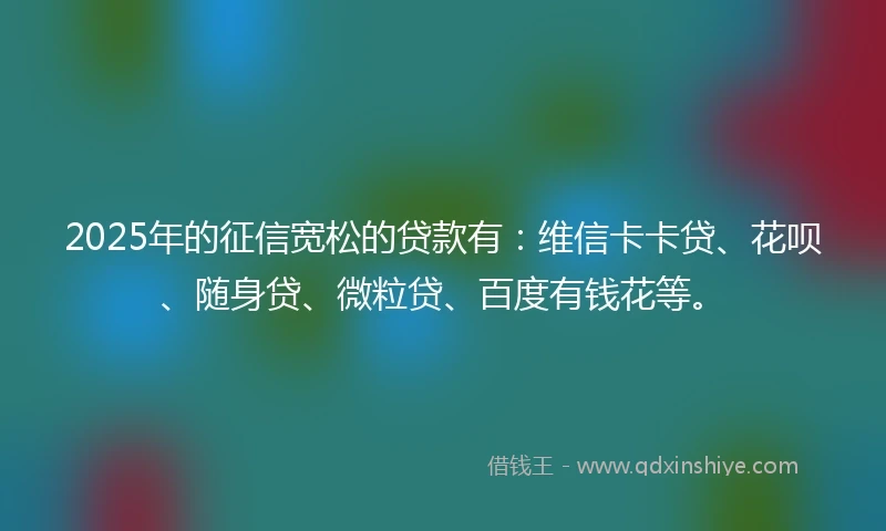 2025年的征信宽松的贷款有：维信卡卡贷、花呗、随身贷、微粒贷、百度有钱花等。