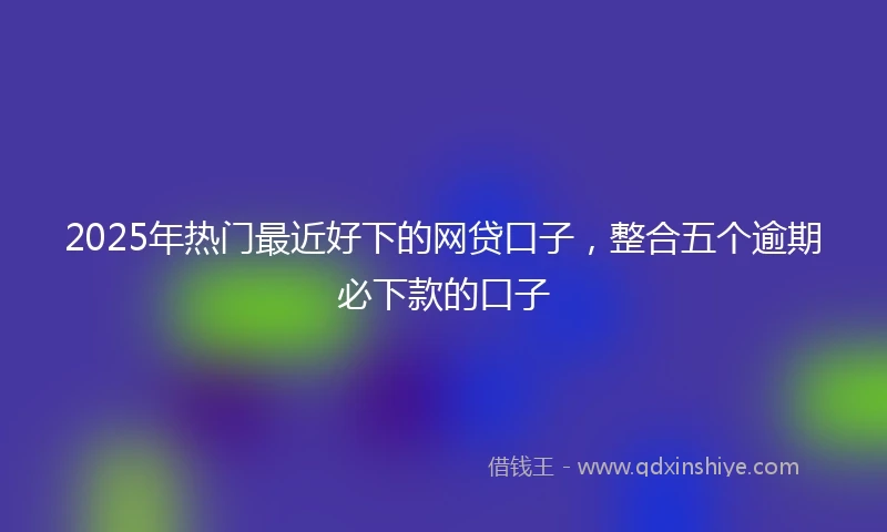 2025年热门最近好下的网贷口子，整合五个逾期必下款的口子