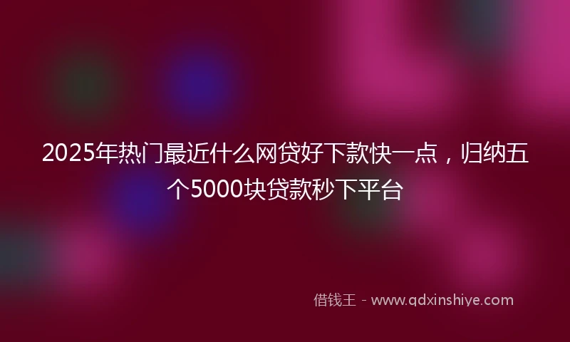 2025年热门最近什么网贷好下款快一点，归纳五个5000块贷款秒下平台