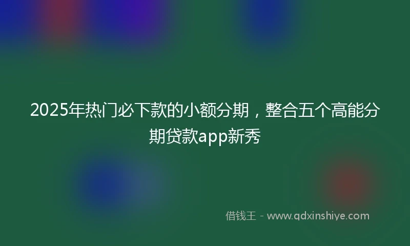 2025年热门必下款的小额分期，整合五个高能分期贷款app新秀