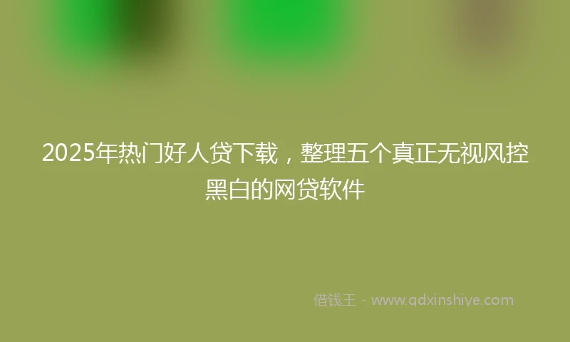 2025年热门好人贷下载，整理五个真正无视风控黑白的网贷软件