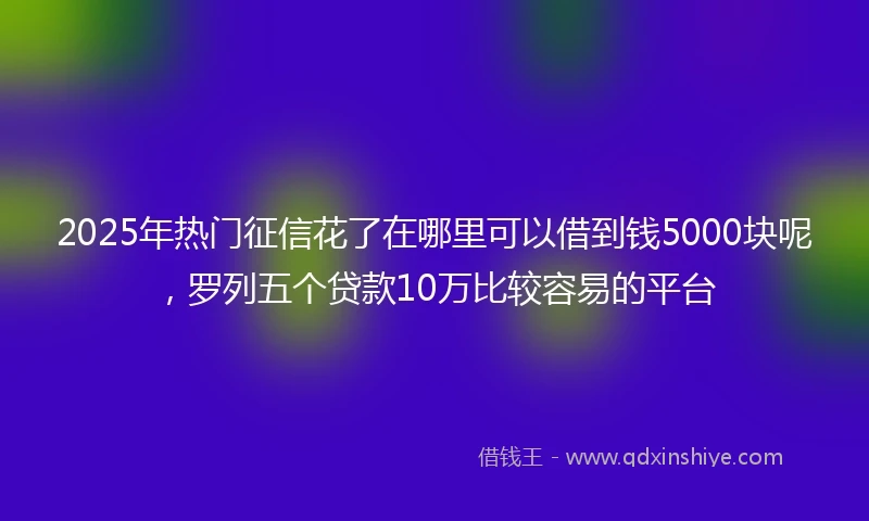 2025年热门征信花了在哪里可以借到钱5000块呢，罗列五个贷款10万比较容易的平台