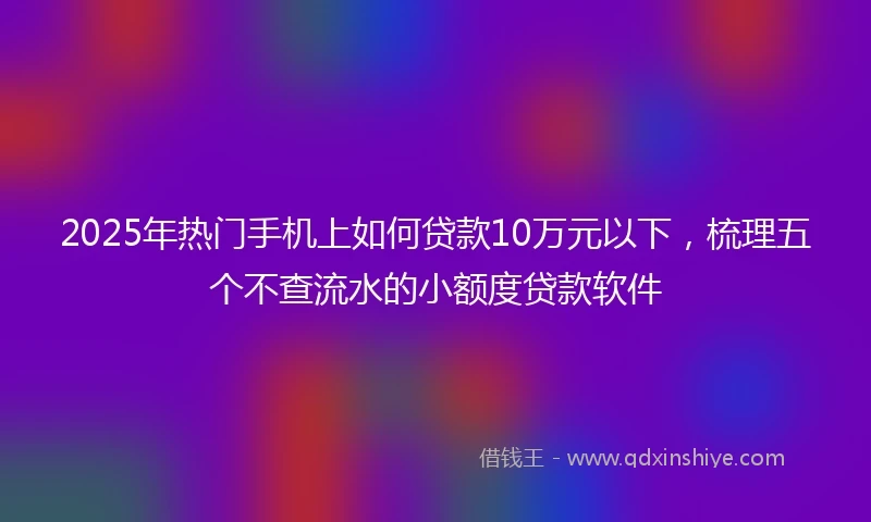 2025年热门手机上如何贷款10万元以下，梳理五个不查流水的小额度贷款软件