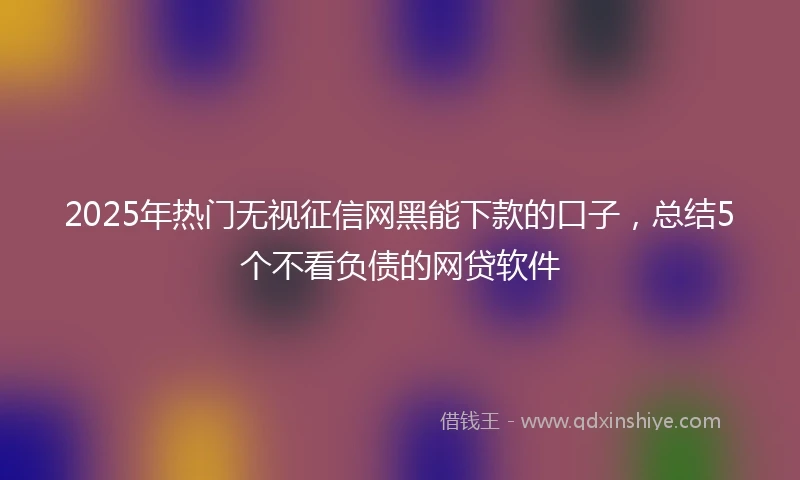2025年热门无视征信网黑能下款的口子，总结5个不看负债的网贷软件