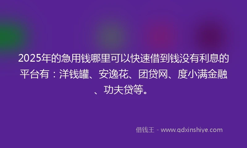 2025年的急用钱哪里可以快速借到钱没有利息的平台有：洋钱罐、安逸花、团贷网、度小满金融、功夫贷等。