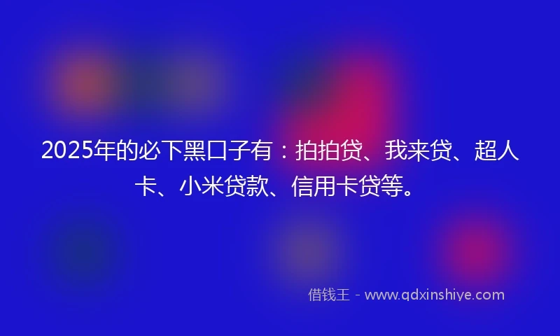 2025年的必下黑口子有：拍拍贷、我来贷、超人卡、小米贷款、信用卡贷等。