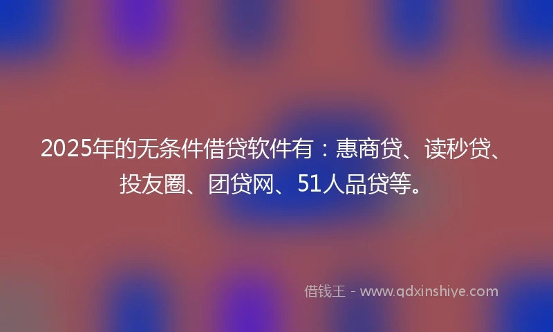 2025年的无条件借贷软件有：惠商贷、读秒贷、投友圈、团贷网、51人品贷等。