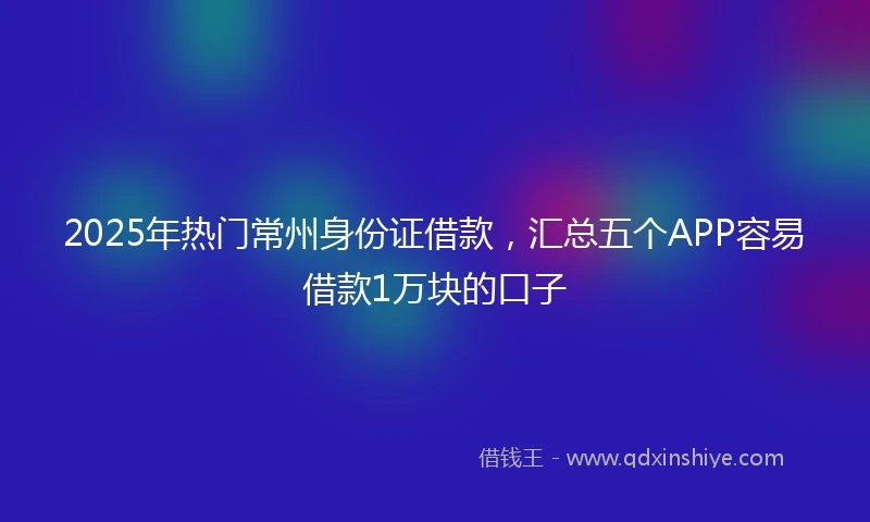 2025年热门常州身份证借款，汇总五个APP容易借款1万块的口子