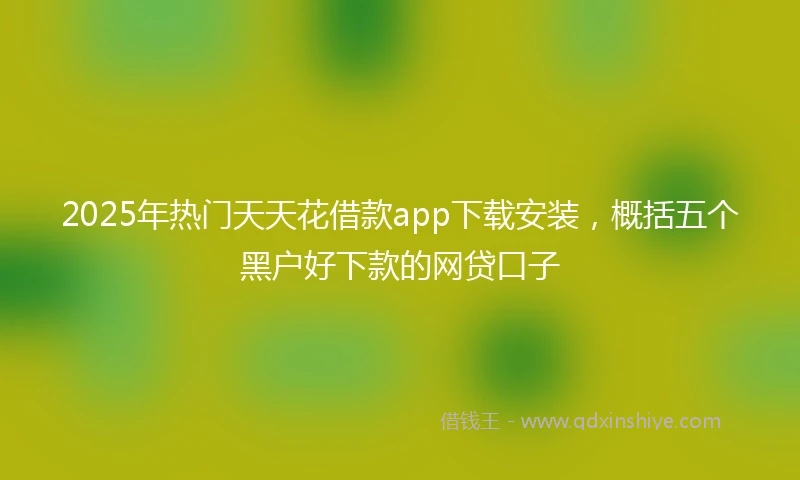 2025年热门天天花借款app下载安装，概括五个黑户好下款的网贷口子