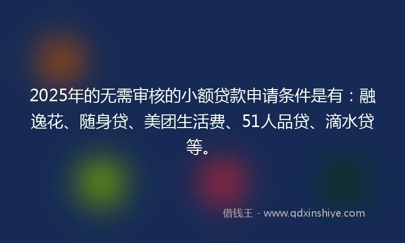 2025年的无需审核的小额贷款申请条件是有：融逸花、随身贷、美团生活费、51人品贷、滴水贷等。
