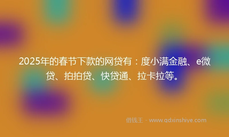 2025年的春节下款的网贷有：度小满金融、e微贷、拍拍贷、快贷通、拉卡拉等。