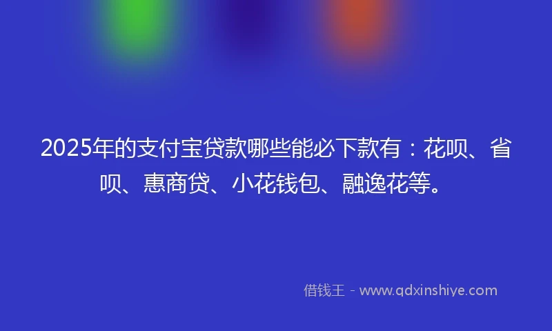2025年的支付宝贷款哪些能必下款有：花呗、省呗、惠商贷、小花钱包、融逸花等。