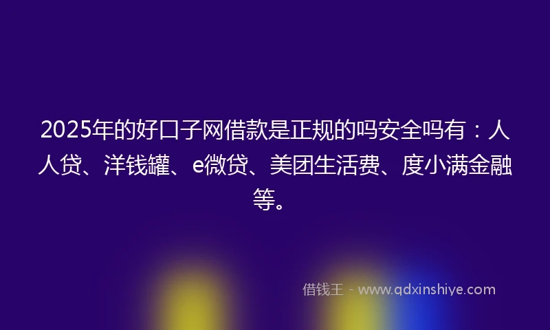 2025年的好口子网借款是正规的吗安全吗有：人人贷、洋钱罐、e微贷、美团生活费、度小满金融等。