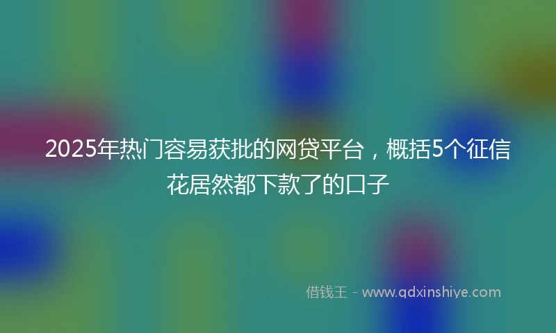 2025年热门容易获批的网贷平台，概括5个征信花居然都下款了的口子