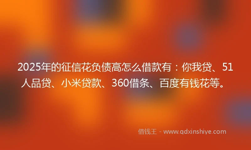 2025年的征信花负债高怎么借款有：你我贷、51人品贷、小米贷款、360借条、百度有钱花等。