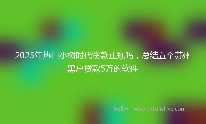 2025年热门小树时代贷款正规吗，总结五个苏州黑户贷款5万的软件