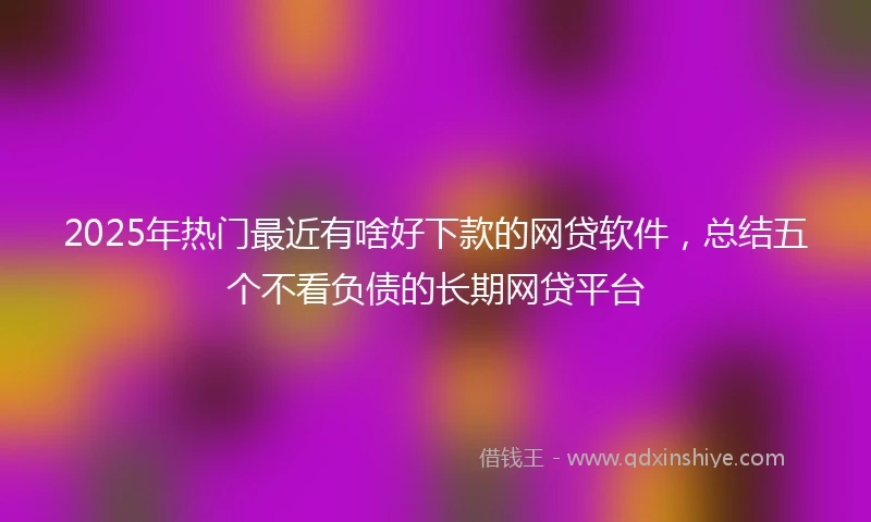 2025年热门最近有啥好下款的网贷软件，总结五个不看负债的长期网贷平台