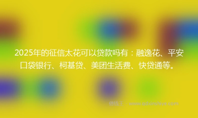 2025年的征信太花可以贷款吗有：融逸花、平安口袋银行、柯基贷、美团生活费、快贷通等。
